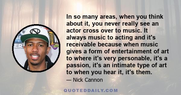 In so many areas, when you think about it, you never really see an actor cross over to music. It always music to acting and it's receivable because when music gives a form of entertainment of art to where it's very