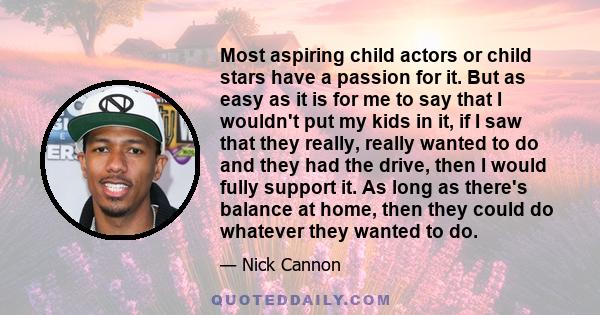 Most aspiring child actors or child stars have a passion for it. But as easy as it is for me to say that I wouldn't put my kids in it, if I saw that they really, really wanted to do and they had the drive, then I would