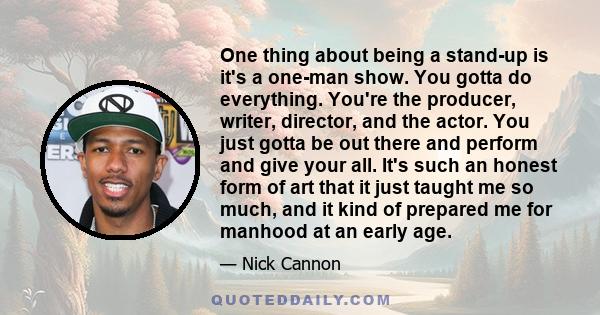 One thing about being a stand-up is it's a one-man show. You gotta do everything. You're the producer, writer, director, and the actor. You just gotta be out there and perform and give your all. It's such an honest form 