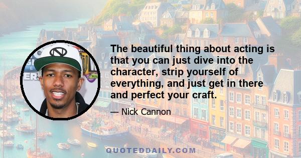 The beautiful thing about acting is that you can just dive into the character, strip yourself of everything, and just get in there and perfect your craft.