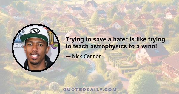 Trying to save a hater is like trying to teach astrophysics to a wino!