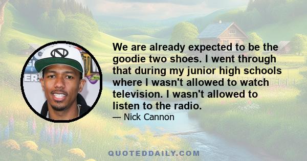 We are already expected to be the goodie two shoes. I went through that during my junior high schools where I wasn't allowed to watch television. I wasn't allowed to listen to the radio.