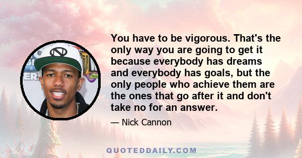 You have to be vigorous. That's the only way you are going to get it because everybody has dreams and everybody has goals, but the only people who achieve them are the ones that go after it and don't take no for an