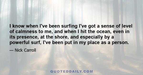 I know when I've been surfing I've got a sense of level of calmness to me, and when I hit the ocean, even in its presence, at the shore, and especially by a powerful surf, I've been put in my place as a person.