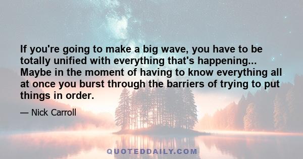 If you're going to make a big wave, you have to be totally unified with everything that's happening... Maybe in the moment of having to know everything all at once you burst through the barriers of trying to put things