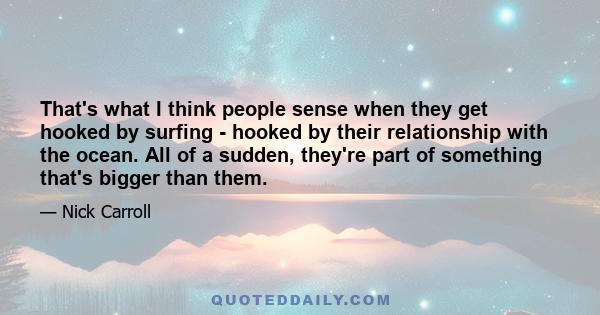 That's what I think people sense when they get hooked by surfing - hooked by their relationship with the ocean. All of a sudden, they're part of something that's bigger than them.