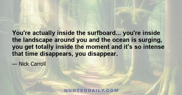 You're actually inside the surfboard... you're inside the landscape around you and the ocean is surging, you get totally inside the moment and it's so intense that time disappears, you disappear.