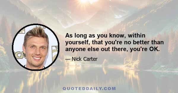 As long as you know, within yourself, that you're no better than anyone else out there, you're OK.