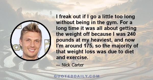 I freak out if I go a little too long without being in the gym. For a long time it was all about getting the weight off because I was 240 pounds at my heaviest, and now I'm around 175, so the majority of that weight