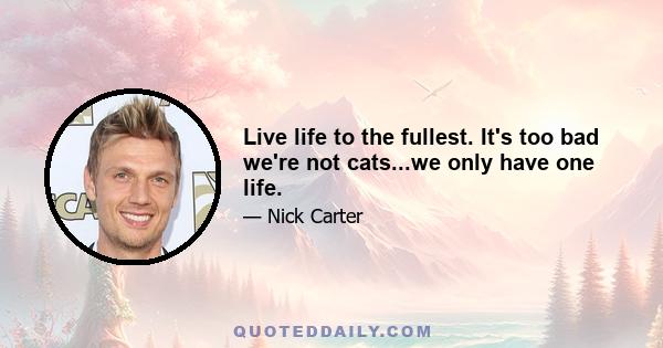 Live life to the fullest. It's too bad we're not cats...we only have one life.