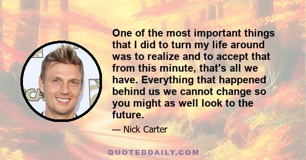 One of the most important things that I did to turn my life around was to realize and to accept that from this minute, that's all we have. Everything that happened behind us we cannot change so you might as well look to 