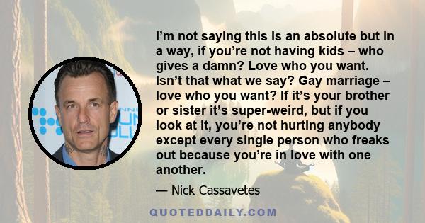 I’m not saying this is an absolute but in a way, if you’re not having kids – who gives a damn? Love who you want. Isn’t that what we say? Gay marriage – love who you want? If it’s your brother or sister it’s