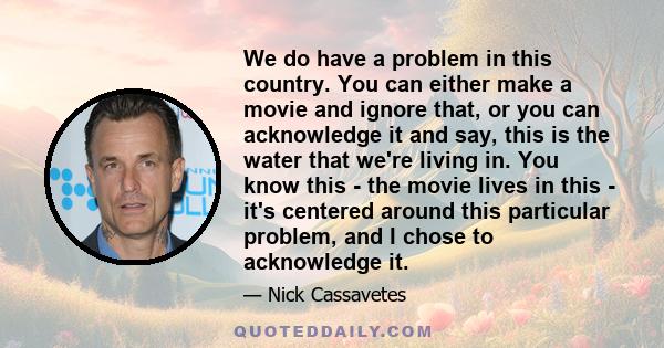 We do have a problem in this country. You can either make a movie and ignore that, or you can acknowledge it and say, this is the water that we're living in. You know this - the movie lives in this - it's centered