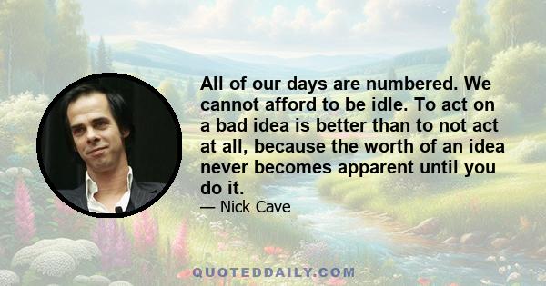 All of our days are numbered. We cannot afford to be idle. To act on a bad idea is better than to not act at all, because the worth of an idea never becomes apparent until you do it.