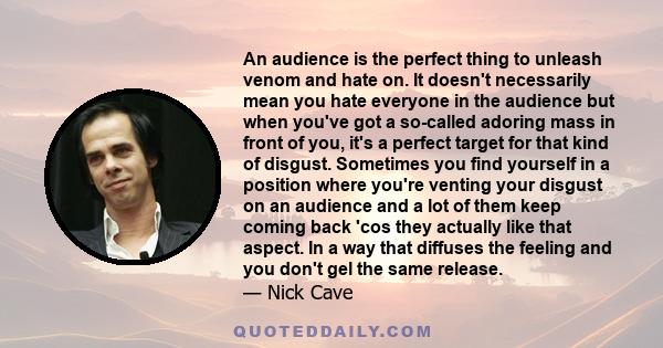 An audience is the perfect thing to unleash venom and hate on. It doesn't necessarily mean you hate everyone in the audience but when you've got a so-called adoring mass in front of you, it's a perfect target for that