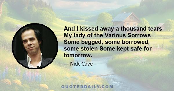 And I kissed away a thousand tears My lady of the Various Sorrows Some begged, some borrowed, some stolen Some kept safe for tomorrow.