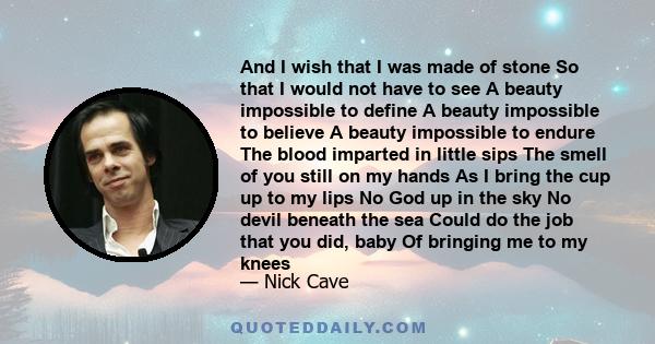 And I wish that I was made of stone So that I would not have to see A beauty impossible to define A beauty impossible to believe A beauty impossible to endure The blood imparted in little sips The smell of you still on