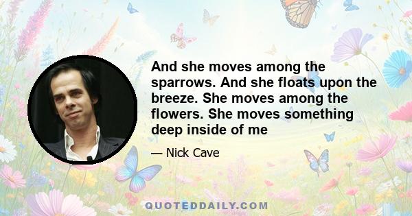 And she moves among the sparrows. And she floats upon the breeze. She moves among the flowers. She moves something deep inside of me