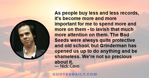 As people buy less and less records, it's become more and more important for me to spend more and more on them - to lavish that much more attention on them. The Bad Seeds were always quite protective and old school, but 