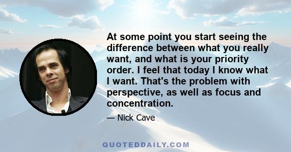 At some point you start seeing the difference between what you really want, and what is your priority order. I feel that today I know what I want. That's the problem with perspective, as well as focus and concentration.