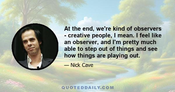 At the end, we're kind of observers - creative people, I mean. I feel like an observer, and I'm pretty much able to step out of things and see how things are playing out.