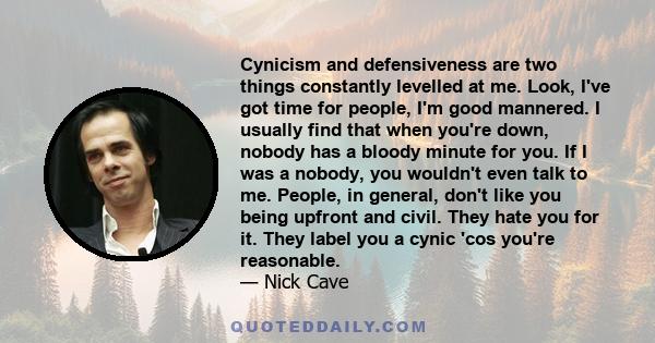 Cynicism and defensiveness are two things constantly levelled at me. Look, I've got time for people, I'm good mannered. I usually find that when you're down, nobody has a bloody minute for you. If I was a nobody, you