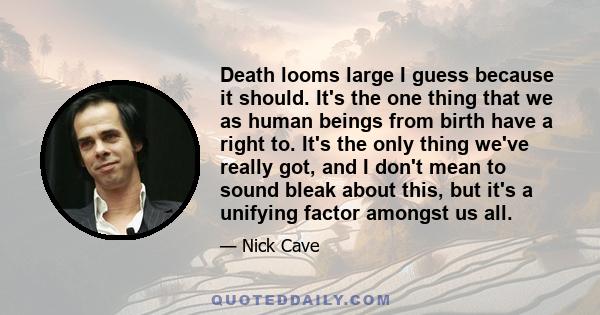 Death looms large I guess because it should. It's the one thing that we as human beings from birth have a right to. It's the only thing we've really got, and I don't mean to sound bleak about this, but it's a unifying