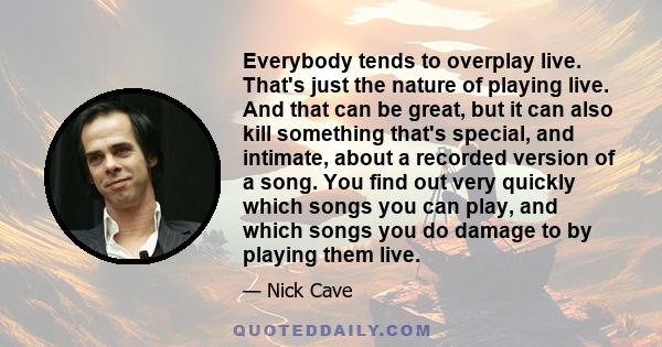 Everybody tends to overplay live. That's just the nature of playing live. And that can be great, but it can also kill something that's special, and intimate, about a recorded version of a song. You find out very quickly 