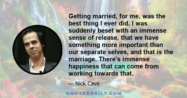 Getting married, for me, was the best thing I ever did. I was suddenly beset with an immense sense of release, that we have something more important than our separate selves, and that is the marriage. There's immense