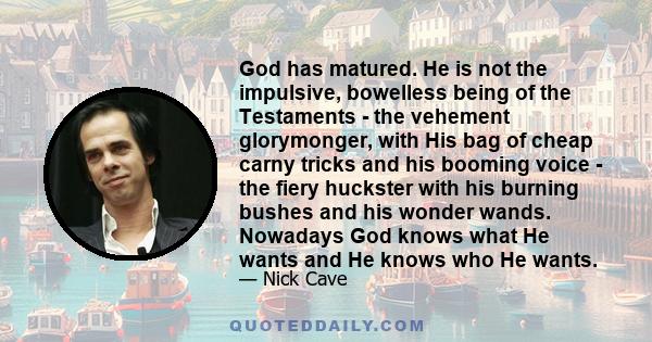 God has matured. He is not the impulsive, bowelless being of the Testaments - the vehement glorymonger, with His bag of cheap carny tricks and his booming voice - the fiery huckster with his burning bushes and his