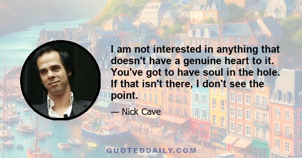 I am not interested in anything that doesn't have a genuine heart to it. You've got to have soul in the hole. If that isn't there, I don't see the point.