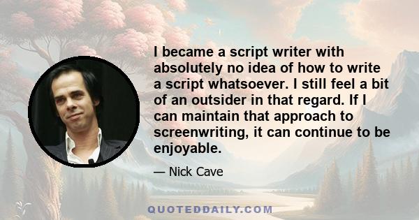 I became a script writer with absolutely no idea of how to write a script whatsoever. I still feel a bit of an outsider in that regard. If I can maintain that approach to screenwriting, it can continue to be enjoyable.