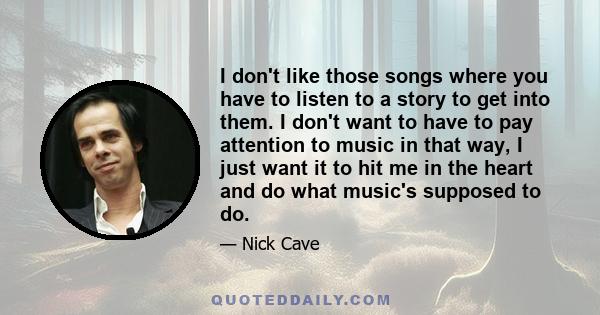 I don't like those songs where you have to listen to a story to get into them. I don't want to have to pay attention to music in that way, I just want it to hit me in the heart and do what music's supposed to do.