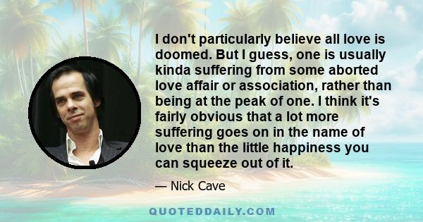 I don't particularly believe all love is doomed. But I guess, one is usually kinda suffering from some aborted love affair or association, rather than being at the peak of one. I think it's fairly obvious that a lot