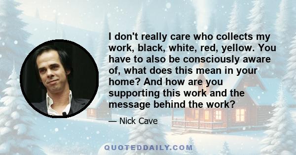 I don't really care who collects my work, black, white, red, yellow. You have to also be consciously aware of, what does this mean in your home? And how are you supporting this work and the message behind the work?