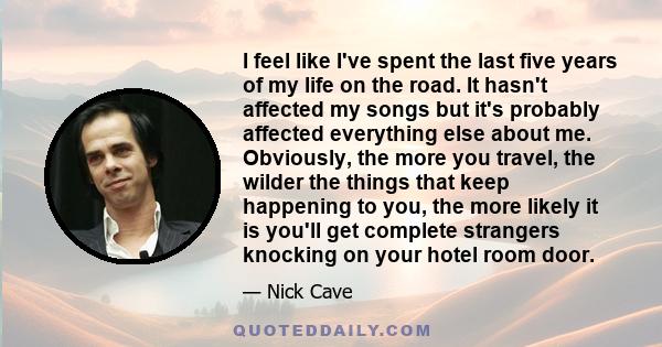 I feel like I've spent the last five years of my life on the road. It hasn't affected my songs but it's probably affected everything else about me. Obviously, the more you travel, the wilder the things that keep