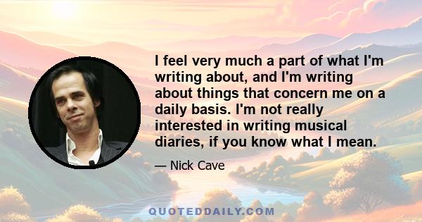 I feel very much a part of what I'm writing about, and I'm writing about things that concern me on a daily basis. I'm not really interested in writing musical diaries, if you know what I mean.