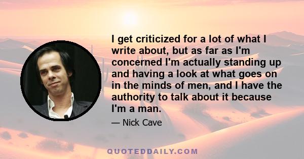 I get criticized for a lot of what I write about, but as far as I'm concerned I'm actually standing up and having a look at what goes on in the minds of men, and I have the authority to talk about it because I'm a man.