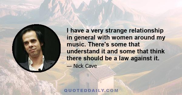 I have a very strange relationship in general with women around my music. There's some that understand it and some that think there should be a law against it.