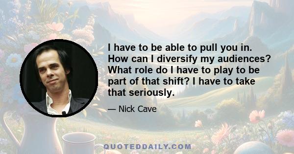 I have to be able to pull you in. How can I diversify my audiences? What role do I have to play to be part of that shift? I have to take that seriously.