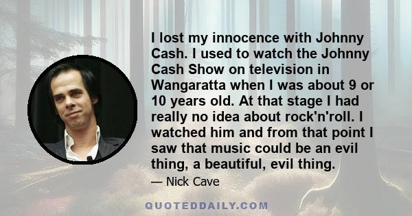 I lost my innocence with Johnny Cash. I used to watch the Johnny Cash Show on television in Wangaratta when I was about 9 or 10 years old. At that stage I had really no idea about rock'n'roll. I watched him and from