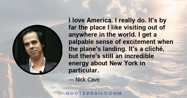 I love America. I really do. It's by far the place I like visiting out of anywhere in the world. I get a palpable sense of excitement when the plane's landing. It's a cliché, but there's still an incredible energy about 