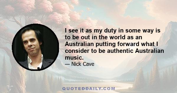 I see it as my duty in some way is to be out in the world as an Australian putting forward what I consider to be authentic Australian music.