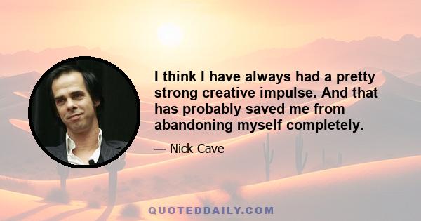 I think I have always had a pretty strong creative impulse. And that has probably saved me from abandoning myself completely.