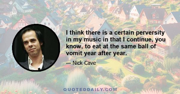 I think there is a certain perversity in my music in that I continue, you know, to eat at the same ball of vomit year after year.