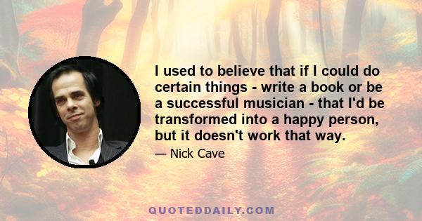 I used to believe that if I could do certain things - write a book or be a successful musician - that I'd be transformed into a happy person, but it doesn't work that way.