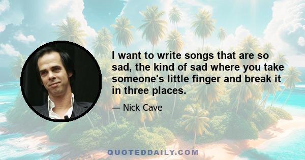 I want to write songs that are so sad, the kind of sad where you take someone's little finger and break it in three places.