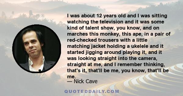 I was about 12 years old and I was sitting watching the television and it was some kind of talent show, you know, and on marches this monkey, this ape, in a pair of red-checked trousers with a little matching jacket