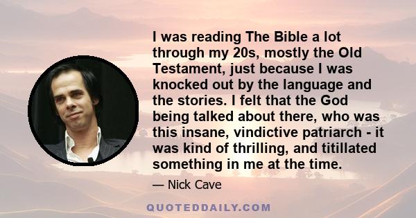 I was reading The Bible a lot through my 20s, mostly the Old Testament, just because I was knocked out by the language and the stories. I felt that the God being talked about there, who was this insane, vindictive