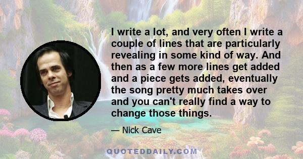 I write a lot, and very often I write a couple of lines that are particularly revealing in some kind of way. And then as a few more lines get added and a piece gets added, eventually the song pretty much takes over and